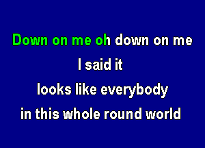 Down on me oh down on me
I said it

looks like everybody

in this whole round world