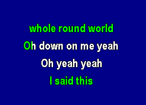 whole round world
Oh down on me yeah

Oh yeah yeah
I said this