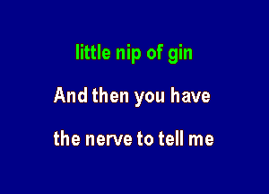 little nip of gin

And then you have

the nerve to tell me