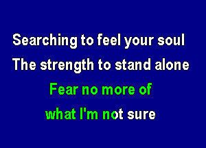 Searching to feel your soul

The strength to stand alone
Fear no more of
what I'm not sure