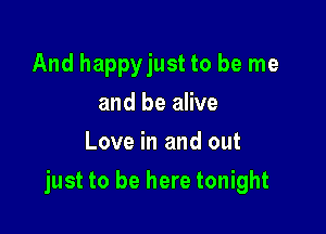 And happyjust to be me
and be alive
Love in and out

just to be here tonight