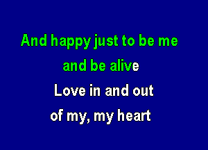 And happyjust to be me
and be alive
Love in and out

of my, my heart