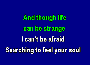 And though life

can be strange
I can't be afraid

Searching to feel your soul