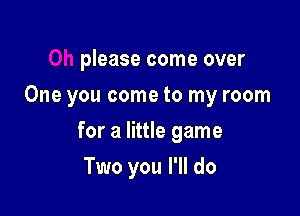 please come over
One you come to my room

for a little game

Two you I'll do