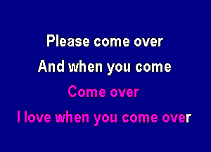 Please come over

And when you come