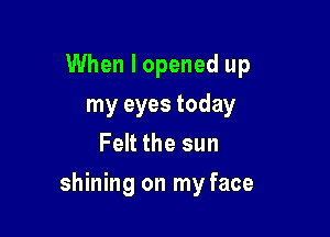 When I opened up
my eyes today
Felt the sun

shining on my face