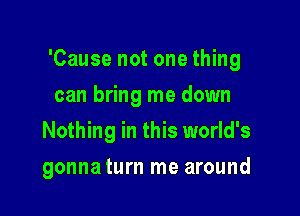 'Cause not one thing

can bring me down
Nothing in this world's
gonna turn me around