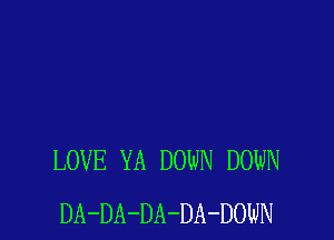 LOVE YA DOWN DOWN
DA-DA-DA-DA-DOWN