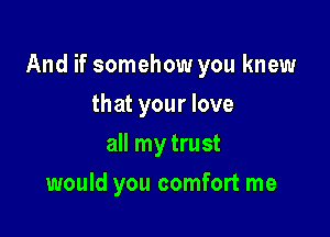 And if somehow you knew

that your love
all my trust
would you comfort me