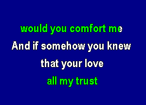 would you comfort me

And if somehow you knew

that your love
all my trust