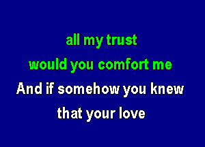 all my trust
would you comfort me

And if somehow you knew

that your love