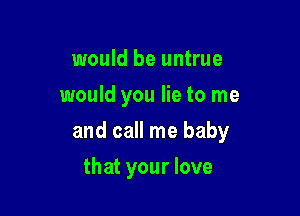 would be untrue
would you lie to me

and call me baby

that your love