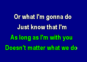 Or what I'm gonna do
Just know that I'm

As long as I'm with you

Doesn't matter what we do