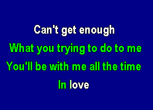 Can't get enough

What you trying to do to me

You'll be with me all the time
In love