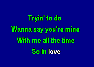 Tryin' to do

Wanna say you're mine

With me all the time
So in love