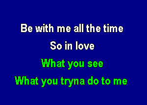 Be with me all the time
So in love
What you see

What you tryna do to me