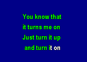 You know that
it turns me on

Just turn it up

and turn it on