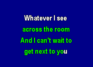 Whatever I see
across the room
And I can't wait to

get next to you