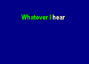 Whatever I hear