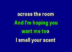 across the room

And I'm hoping you

want me too
lsmell your scent
