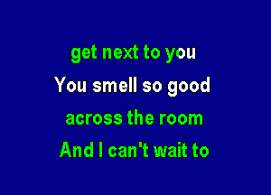 get next to you

You smell so good

across the room
And I can't wait to