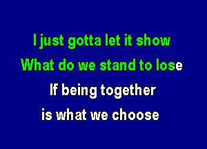 ljust gotta let it show
What do we stand to lose

If being together

is what we choose