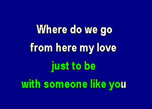 Where do we go
from here my love
just to be

with someone like you