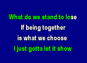 What do we stand to lose

If being together

is what we choose
ljust gotta let it show