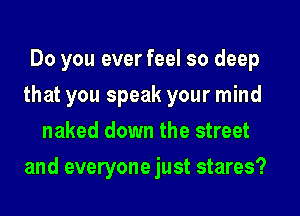 Do you ever feel so deep
that you speak your mind
naked down the street
and everyone just stares?