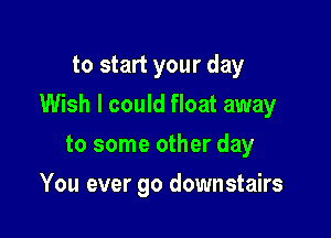 to start your day

Wish I could float away

to some other day
You ever go downstairs