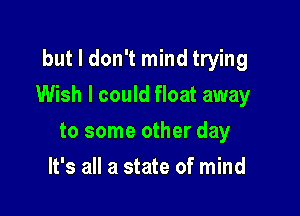 but I don't mind trying

Wish I could float away

to some other day
It's all a state of mind