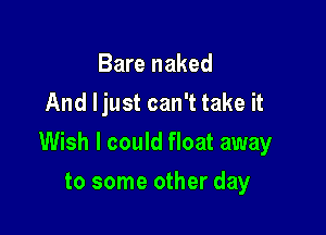 Bare naked
And ljust can't take it

Wish I could float away

to some other day