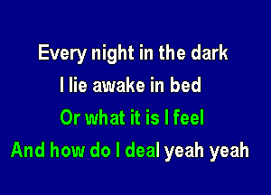 Every night in the dark
I lie awake in bed
Or what it is I feel

And how do I deal yeah yeah