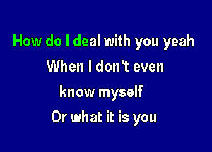 How do I deal with you yeah
When I don't even
know myself

Or what it is you