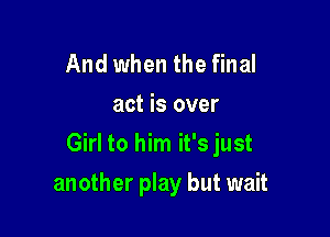 And when the final
act is over

Girl to him it's just

another play but wait