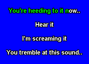 You're heeding to it now..

Hear it

Pm screaming it

You tremble at this sound..