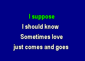 lsuppose
I should know
Sometimes love

just comes and goes