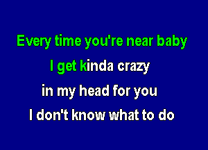 Every time you're near baby
I get kinda crazy

in my head for you
I don't know what to do