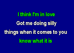 I think I'm in love
Got me doing silly

things when it comes to you

know what it is