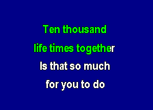 Ten thousand

life times together

Is that so much
for you to do