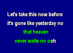 Let's take this now before

its gone like yesterday no

that heaven
never waits no ooh