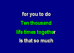 for you to do
Ten thousand

life times together

Is that so much