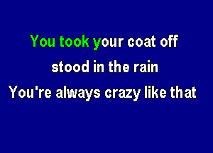 You took your coat off
stood in the rain

You're always crazy like that