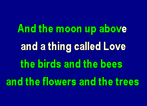 And the moon up above
and a thing called Love

the birds and the bees
and the flowers and the trees