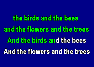 the birds and the bees

and the flowers and the trees
And the birds and the bees
And the flowers and the trees