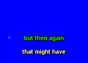 but then again

that might have