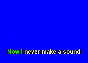 Now I never make a sound