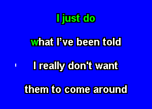 ljust do

what We been told

- I really don't want

them to come around