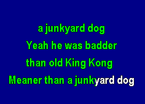 ajunkyard dog
Yeah he was badder
than old King Kong

Meanerthan ajunkyard dog
