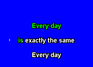 Every day

- is exactly the same

Every day